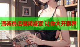 清新黄瓜视频盛宴 让你大开眼界