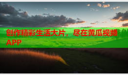 创作精彩生活大片，尽在黄瓜视频APP