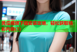 黄瓜视频下载安装攻略，轻松获取精彩内容(1)