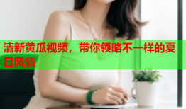 清新黄瓜视频，带你领略不一样的夏日风情
