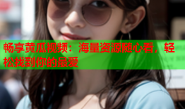 畅享黄瓜视频：海量资源随心看，轻松找到你的最爱