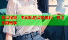黄瓜视频：老司机的深夜福利，高清无限畅享
