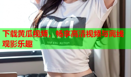 下载黄瓜视频，畅享高清视频与离线观影乐趣