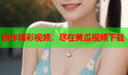 创作精彩视频，尽在黄瓜视频下载