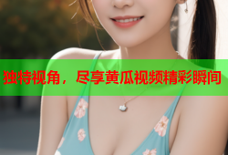 独特视角，尽享黄瓜视频精彩瞬间