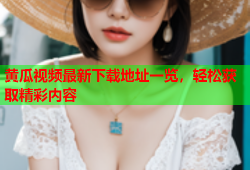 黄瓜视频最新下载地址一览，轻松获取精彩内容