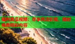 福利黄瓜视频：尽享高清影视，随时畅看精彩内容