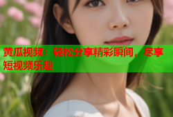 黄瓜视频：轻松分享精彩瞬间，尽享短视频乐趣