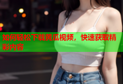 如何轻松下载黄瓜视频，快速获取精彩内容