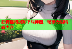 独特福利视频下载神器，畅享无限精彩内容