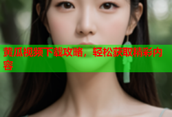 黄瓜视频下载攻略，轻松获取精彩内容