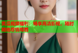 黄瓜视频福利：畅享高清影视，随时随地尽情观看