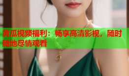 黄瓜视频福利：畅享高清影视，随时随地尽情观看
