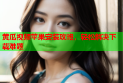 黄瓜视频苹果安装攻略，轻松解决下载难题