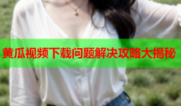 黄瓜视频下载问题解决攻略大揭秘