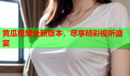黄瓜视频全新版本，尽享精彩视听盛宴