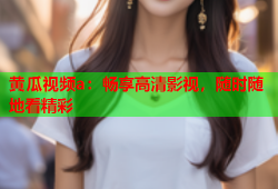 黄瓜视频a：畅享高清影视，随时随地看精彩