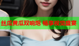丝瓜黄瓜双响炮 畅享视觉盛宴