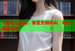 下载黄瓜视频，享受无限精彩，轻松离线观看