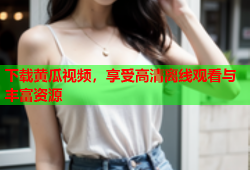 下载黄瓜视频，享受高清离线观看与丰富资源