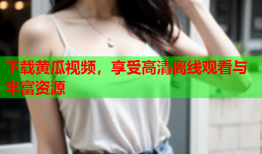 下载黄瓜视频，享受高清离线观看与丰富资源
