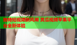 独特短视频新风潮 黄瓜视频苹果平台全新体验