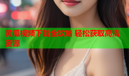 黄瓜视频下载全攻略 轻松获取高清资源