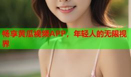 畅享黄瓜视频APP，年轻人的无限视界