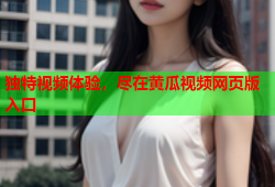 独特视频体验，尽在黄瓜视频网页版入口