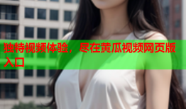 独特视频体验，尽在黄瓜视频网页版入口