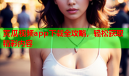 黄瓜视频app下载全攻略，轻松获取精彩内容