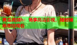 黄瓜视频h：畅享高清影视，随时随地尽情观看