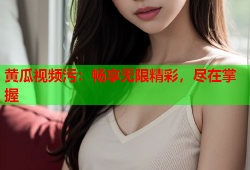 黄瓜视频污：畅享无限精彩，尽在掌握