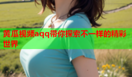 黄瓜视频aqq带你探索不一样的精彩世界