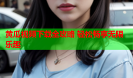 黄瓜视频下载全攻略 轻松畅享无限乐趣