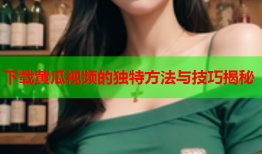下载黄瓜视频的独特方法与技巧揭秘