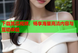 下载黄瓜视频，畅享海量高清内容与互动体验