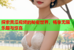 探索黄瓜视频的秘密世界，畅享无限乐趣与惊喜