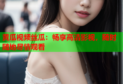 黄瓜视频丝瓜：畅享高清影视，随时随地尽情观看