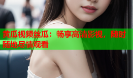 黄瓜视频丝瓜：畅享高清影视，随时随地尽情观看