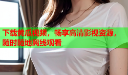 下载黄瓜视频，畅享高清影视资源，随时随地离线观看