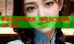 尽享高清黄瓜视频，畅看热门影视与精彩短片