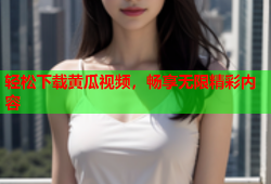 轻松下载黄瓜视频，畅享无限精彩内容