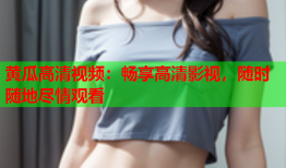 黄瓜高清视频：畅享高清影视，随时随地尽情观看