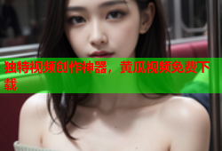 独特视频创作神器，黄瓜视频免费下载