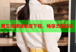 黄瓜视频破解版下载，畅享无限精彩