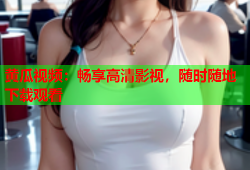 黄瓜视频：畅享高清影视，随时随地下载观看