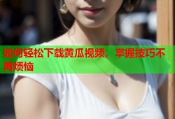 如何轻松下载黄瓜视频，掌握技巧不再烦恼