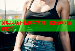 黄瓜视频下载安装攻略，轻松获取精彩内容