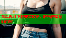 黄瓜视频下载安装攻略，轻松获取精彩内容